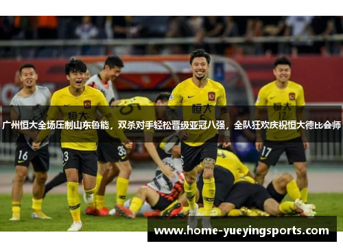 广州恒大全场压制山东鲁能，双杀对手轻松晋级亚冠八强，全队狂欢庆祝恒大德比会师