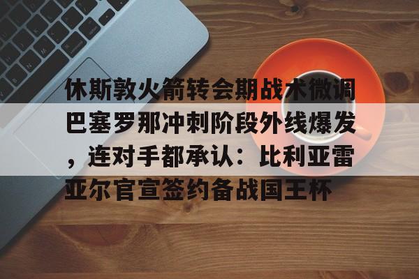休斯敦火箭转会期战术微调巴塞罗那冲刺阶段外线爆发，连对手都承认：比利亚雷亚尔官宣签约备战国王杯的简单介绍